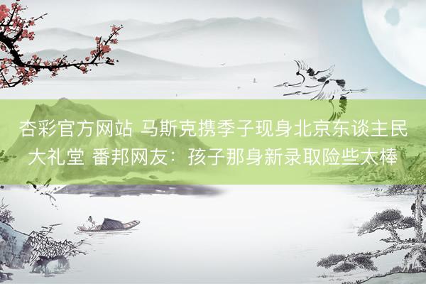 杏彩官方网站 马斯克携季子现身北京东谈主民大礼堂 番邦网友:孩子那身新录取险些太棒