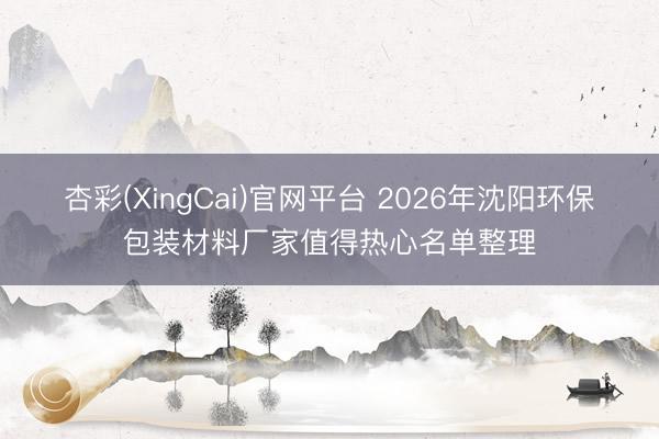 杏彩(XingCai)官网平台 2026年沈阳环保包装材料厂家值得热心名单整理