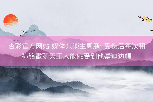 杏彩官方网站 媒体东谈主周鹏: 受伤后每次和孙铭徽聊天王人能感受到他蹙迫边幅