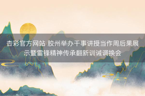 杏彩官方网站 胶州举办干事讲授当作周后果展示暨雷锋精神传承翻新训诫调换会