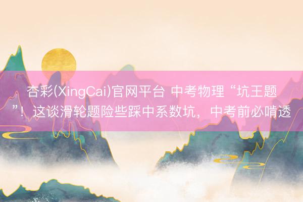 杏彩(XingCai)官网平台 中考物理 “坑王题”！这谈滑轮题险些踩中系数坑，中考前必啃透