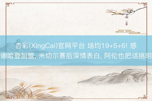 杏彩(XingCai)官网平台 场均19+5+6! 感谢哈登加盟, 米切尔赛后深情表白, 阿伦也把话挑明