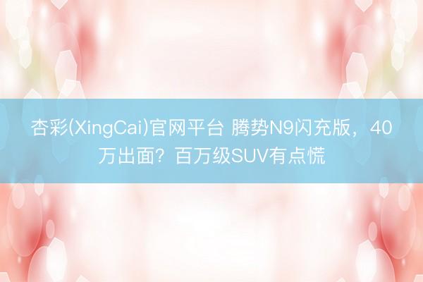 杏彩(XingCai)官网平台 腾势N9闪充版，40万出面？百万级SUV有点慌