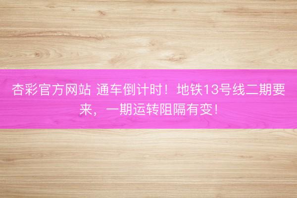杏彩官方网站 通车倒计时!地铁13号线二期要来,一期运转阻隔有变!