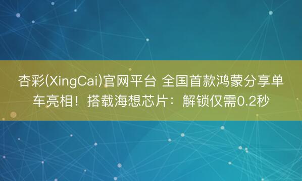 杏彩(XingCai)官网平台 全国首款鸿蒙分享单车亮相！搭载海想芯片：解锁仅需0.2秒