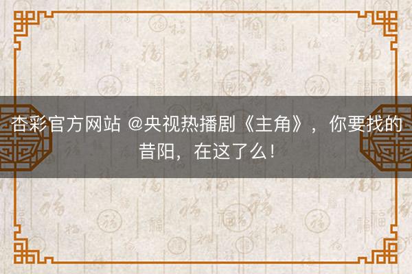 杏彩官方网站 @央视热播剧《主角》，你要找的昔阳，在这了么！