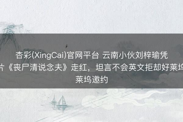 杏彩(XingCai)官网平台 云南小伙刘梓瑜凭AI短片《丧尸清说念夫》走红，坦言不会英文拒却好莱坞邀约