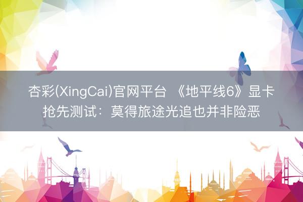 杏彩(XingCai)官网平台 《地平线6》显卡抢先测试：莫得旅途光追也并非险恶