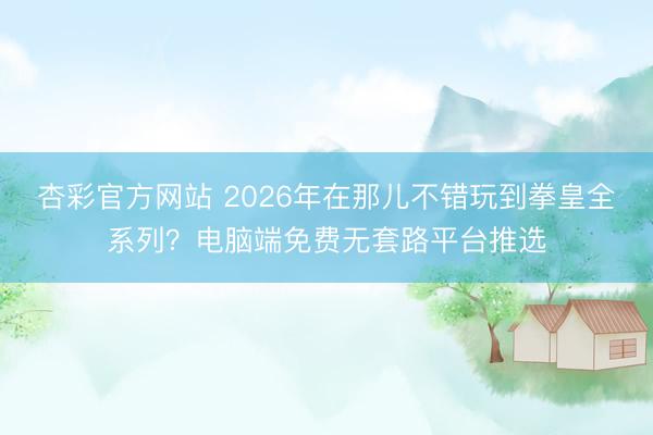 杏彩官方网站 2026年在那儿不错玩到拳皇全系列？电脑端免费无套路平台推选