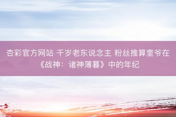 杏彩官方网站 千岁老东说念主 粉丝推算奎爷在《战神：诸神薄暮》中的年纪