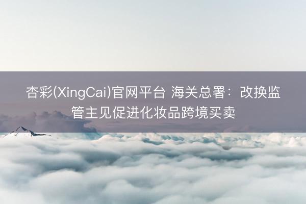 杏彩(XingCai)官网平台 海关总署：改换监管主见促进化妆品跨境买卖