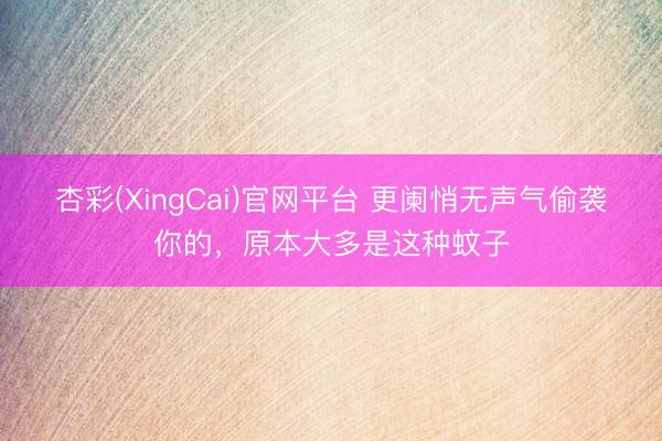杏彩(XingCai)官网平台 更阑悄无声气偷袭你的，原本大多是这种蚊子