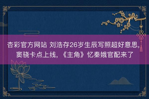 杏彩官方网站 刘浩存26岁生辰写照超好意思, 窦骁卡点上线, 《主角》忆秦娥官配来了