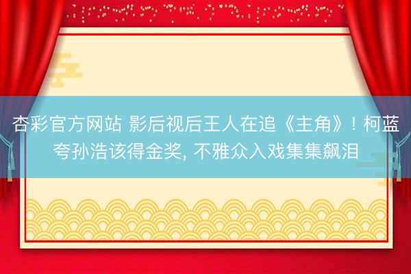 杏彩官方网站 影后视后王人在追《主角》! 柯蓝夸孙浩该得金奖， 不雅众入戏集集飙泪