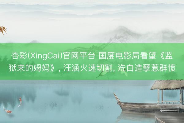 杏彩(XingCai)官网平台 国度电影局看望《监狱来的姆妈》， 汪涵火速切割， 洗白造孽惹群愤