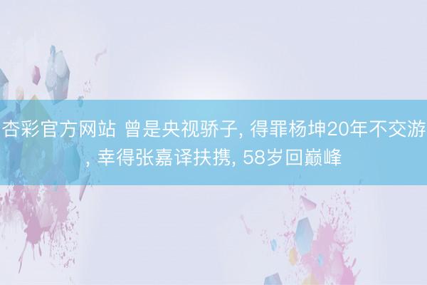 杏彩官方网站 曾是央视骄子， 得罪杨坤20年不交游， 幸得张嘉译扶携， 58岁回巅峰
