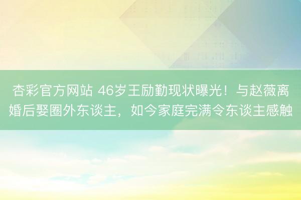 杏彩官方网站 46岁王励勤现状曝光！与赵薇离婚后娶圈外东谈主，如今家庭完满令东谈主感触