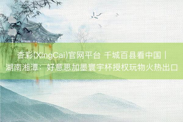 杏彩(XingCai)官网平台 千城百县看中国｜湖南湘潭：好意思加墨寰宇杯授权玩物火热出口