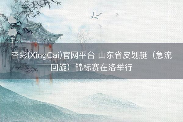 杏彩(XingCai)官网平台 山东省皮划艇（急流回旋）锦标赛在洛举行
