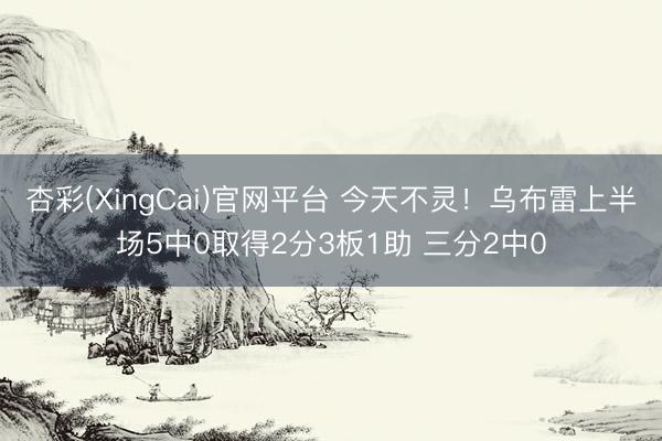 杏彩(XingCai)官网平台 今天不灵！乌布雷上半场5中0取得2分3板1助 三分2中0