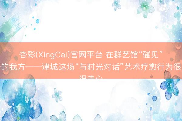 杏彩(XingCai)官网平台 在群艺馆“碰见”更好的我方——津城这场“与时光对话”艺术疗愈行为很走心