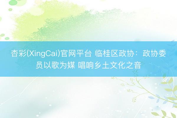杏彩(XingCai)官网平台 临桂区政协：政协委员以歌为媒 唱响乡土文化之音