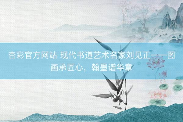 杏彩官方网站 现代书道艺术名家刘见正——图画承匠心，翰墨谱华章