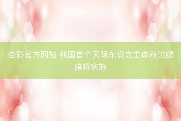 杏彩官方网站 我国首个天际东说念主体辩论缱绻将实施