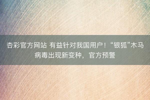 杏彩官方网站 有益针对我国用户！“银狐”木马病毒出现新变种，官方预警