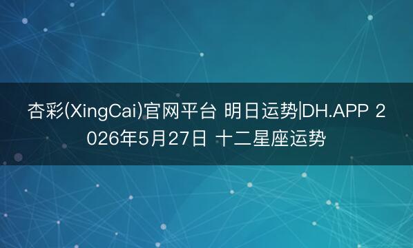 杏彩(XingCai)官网平台 明日运势|DH.APP 2026年5月27日 十二星座运势
