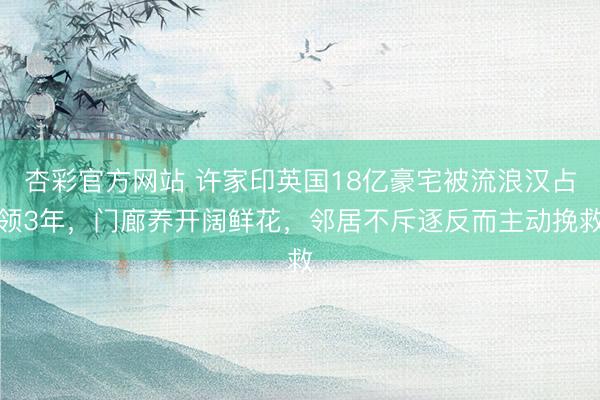 杏彩官方网站 许家印英国18亿豪宅被流浪汉占领3年,门廊养开阔鲜花,邻居不斥逐反而主动挽救
