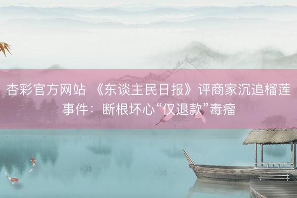 杏彩官方网站 《东谈主民日报》评商家沉追榴莲事件：断根坏心“仅退款”毒瘤