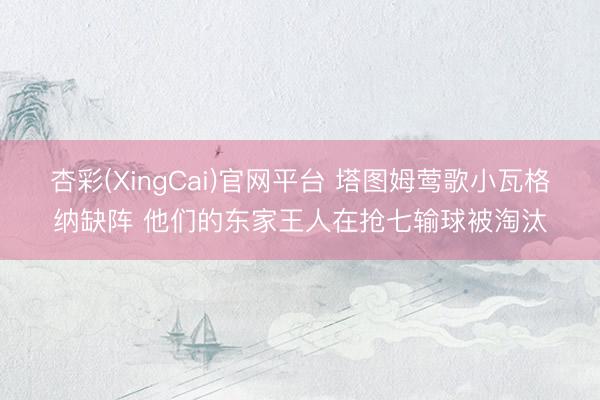 杏彩(XingCai)官网平台 塔图姆莺歌小瓦格纳缺阵 他们的东家王人在抢七输球被淘汰