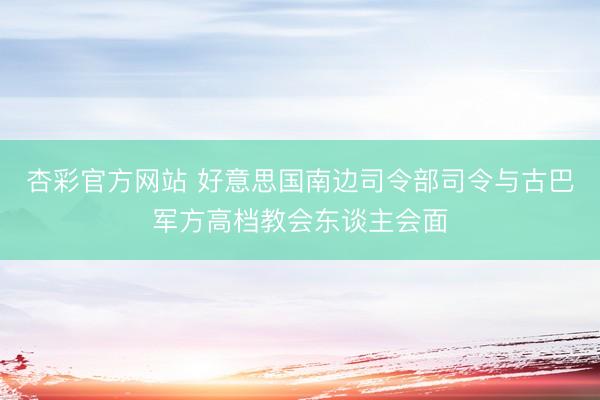杏彩官方网站 好意思国南边司令部司令与古巴军方高档教会东谈主