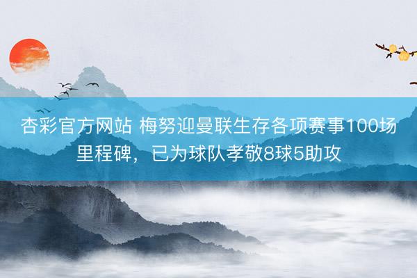 杏彩官方网站 梅努迎曼联生存各项赛事100场里程碑，已为球队孝敬8球5助攻