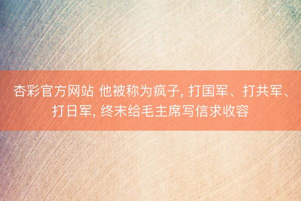 杏彩官方网站 他被称为疯子, 打国军、打共军、打日军, 终末给毛主席写信求收容