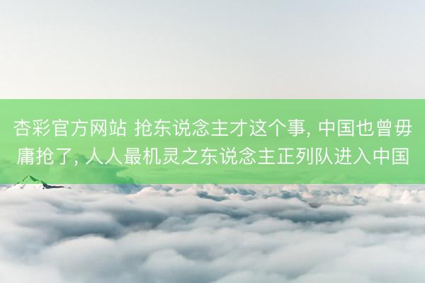 杏彩官方网站 抢东说念主才这个事, 中国也曾毋庸抢了, 人人最机灵之东说念主正列队进入中国