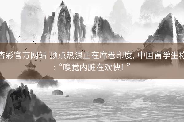 杏彩官方网站 顶点热浪正在席卷印度， 中国留学生称: “嗅觉内脏在欢快! ”