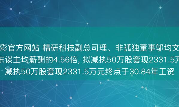 杏彩官方网站 精研科技副总司理、非孤独董事邬均文年薪75.61万是公司东谈主均薪酬的4.56倍， 拟减执50万股套现2331.5万元终点于30.84年工资