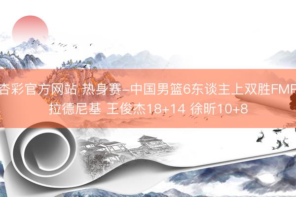 杏彩官方网站 热身赛-中国男篮6东谈主上双胜FMP拉德尼基 王俊杰18+14 徐昕10+8