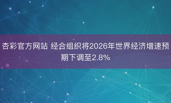 杏彩官方网站 经合组织将2026年世界经济增速预期下调至2.8%