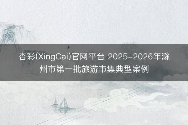 杏彩(XingCai)官网平台 2025-2026年滁州市第一批旅游市集典型案例