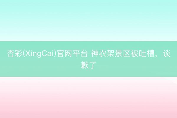 杏彩(XingCai)官网平台 神农架景区被吐槽，谈歉了
