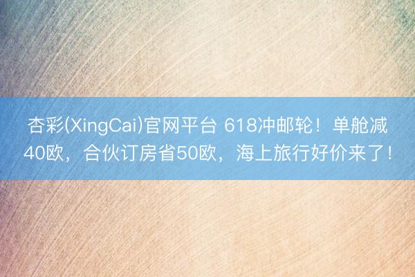 杏彩(XingCai)官网平台 618冲邮轮！单舱减40欧，合伙订房省50欧，海上旅行好价来了！