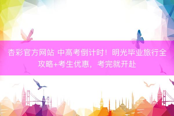 杏彩官方网站 中高考倒计时！明光毕业旅行全攻略+考生优惠，考完就开赴