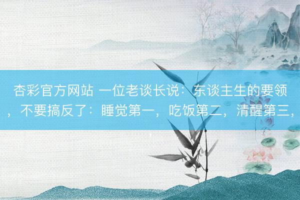 杏彩官方网站 一位老谈长说：东谈主生的要领，不要搞反了：睡觉第一，吃饭第二，清醒第三，