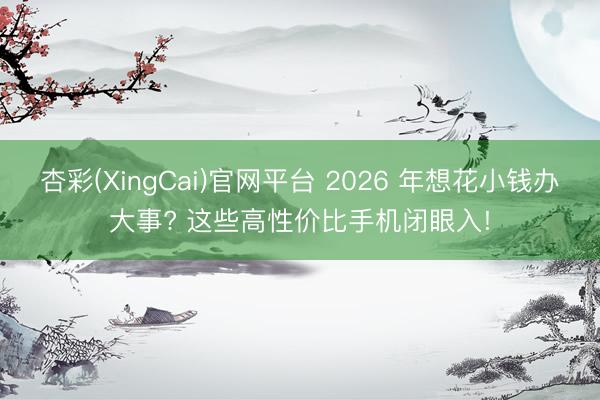 杏彩(XingCai)官网平台 2026 年想花小钱办大事? 这些高性价比手机闭眼入!
