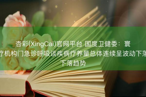 杏彩(XingCai)官网平台 国度卫健委：寰宇医疗机构门急诊呼吸谈疾病疗养量总体连续呈波动下落趋势