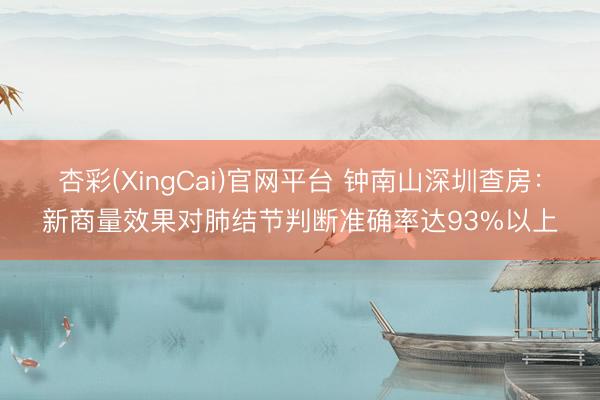 杏彩(XingCai)官网平台 钟南山深圳查房：新商量效果对肺结节判断准确率达93%以上