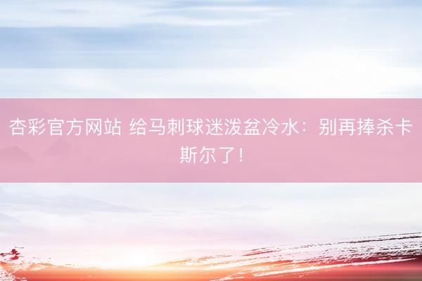 杏彩官方网站 给马刺球迷泼盆冷水：别再捧杀卡斯尔了！